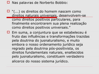  Nas palavras de Norberto Bobbio:
 “(...) os direitos do homem nascem como
direitos naturais universais, desenvolvem-se
como direitos positivos particulares, para
finalmente encontrarem sua plena realização
como direitos positivos universais.”
 Em suma, a conjuntura que se estabeleceu é
fruto das influências e transformações trazidas
pela doutrina do jusnaturalismo, e muito
embora o nosso ordenamento jurídico seja
regrado pela doutrina pós-positivista, os
direitos fundamentais naturais, enaltecidos
pelo jusnaturalismo, constituem verdadeiro
alicerce do nosso sistema jurídico.
 