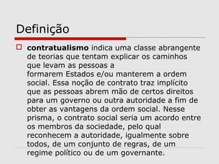 Definição
 contratualismo indica uma classe abrangente
de teorias que tentam explicar os caminhos
que levam as pessoas a
formarem Estados e/ou manterem a ordem
social. Essa noção de contrato traz implícito
que as pessoas abrem mão de certos direitos
para um governo ou outra autoridade a fim de
obter as vantagens da ordem social. Nesse
prisma, o contrato social seria um acordo entre
os membros da sociedade, pelo qual
reconhecem a autoridade, igualmente sobre
todos, de um conjunto de regras, de um
regime político ou de um governante.
 