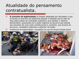 Atualidade do pensamento
contratualista.
 O conceito de legitimidade do Estado idealizado por Rousseau e que
se funda no exercício da soberania popular é adotado até os dias de
hoje pelos países de civilização ocidental e que adotam o sistema
democrático, associando-se o poder legítimo ao governo que atende
aos preceitos de uma carta constitucional e, portanto, aos anseios do
seu povo, verdadeiro soberano e detentor do poder.
 Problemas de legitimidade: monopólio do uso da força/vontade geral
 