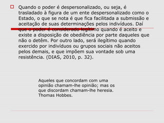 Quando o poder é despersonalizado, ou seja, é
trasladado à figura de um ente despersonalizado como o
Estado, o que se nota é que fica facilitada a submissão e
aceitação de suas determinações pelos indivíduos. Daí
que o poder é considerado legítimo quando é aceito e
existe a disposição de obediência por parte daqueles que
não o detêm. Por outro lado, será ilegítimo quando
exercido por indivíduos ou grupos sociais não aceitos
pelos demais, e que impõem sua vontade sob uma
resistência. (DIAS, 2010, p. 32).
Aqueles que concordam com uma
opinião chamam-lhe opinião; mas os
que discordam chamam-lhe heresia.
Thomas Hobbes.
 