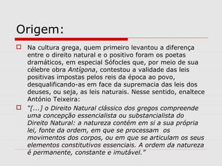 Origem:
 Na cultura grega, quem primeiro levantou a diferença
entre o direito natural e o positivo foram os poetas
dramáticos, em especial Sófocles que, por meio de sua
célebre obra Antígona, contestou a validade das leis
positivas impostas pelos reis da época ao povo,
desqualificando-as em face da supremacia das leis dos
deuses, ou seja, as leis naturais. Nesse sentido, enaltece
António Teixeira:
 “[...] o Direito Natural clássico dos gregos compreende
uma concepção essencialista ou substancialista do
Direito Natural: a natureza contém em si a sua própria
lei, fonte da ordem, em que se processam os
movimentos dos corpos, ou em que se articulam os seus
elementos constitutivos essenciais. A ordem da natureza
é permanente, constante e imutável.”
 