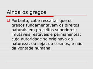 Ainda os gregos
 Portanto, cabe ressaltar que os
gregos fundamentavam os direitos
naturais em preceitos superiores:
imutáveis, estáveis e permanentes;
cuja autoridade se originava da
natureza, ou seja, do cosmos, e não
da vontade humana.
 