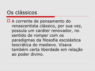 Os clássicos
 A corrente de pensamento do
renascentista clássico, por sua vez,
possuía um caráter renovador, no
sentido de romper com os
paradigmas da filosofia escolástica
teocrática do medievo. Visava
também certa liberdade em relação
ao poder divino.
 