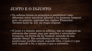 JUSTO E O INJUSTO:
• Os sofistas foram os primeiros a estabelecer uma
diferença entre natureza (physis) e lei humana (nomos),
sem, no entanto, contrapô-las, explica Flamarion
Tavares Leite (p. 23), na etapa original.
• O justo e o injusto, para os sofistas, não se originará na
natureza das coisas, mas nas opiniões e convenções
humanas, na forma da lei (nomos), oriunda da sua
opinião (doxa). Em semelhança ao que versa o
positivismo jurídico atual, segundo eles, o justo é o que
está segundo a lei, e injusto o que a contraria.
 