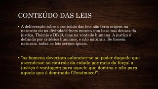 CONTEÚDO DAS LEIS
• A deliberação sobre o conteúdo das leis não teria origem na
natureza ou na divindade (nem mesmo com base nas deusas da
justiça, Thémis e Diké), mas na vontade humana. A justiça é
definida por critérios humanos, e não naturais. Se fossem
naturais, todas as leis seriam iguais.
• "os homens deveriam submeter-se ao poder daquele que
ascendesse ao controle da cidade por meio da força; a
justiça é vantagem para aquele que domina e não para
aquele que é dominado (Trasímaco)".
 