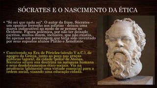 SÓCRATES E O NASCIMENTO DA ÉTICA
• "Só sei que nada sei". O autor da frase, Sócrates –
um opositor ferrenho aos sofistas - deixou uma
marca indiscutível no modo de se pensar no
Ocidente. Figura polêmica, por não ter deixado
escritos, muitos dizem, inclusive, que não existiu,
foi apenas um personagem que teria sido inventado
por seus supostos alunos Platão e Xenofonte.
• Convivendo na Era de Péricles (século V a.C.), de
apogeu da Grécia, junto ao povo nas praças
públicas (agorá), da cidade (pólis) de Atenas,
Sócrates situou sua doutrina na natureza humana
e seus desdobramentos ético-sociais. Via na
prudência (phónesis) uma virtude essencial para a
ordem social, visando uma educação cidadã.
 