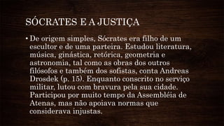 SÓCRATES E A JUSTIÇA
• De origem simples, Sócrates era filho de um
escultor e de uma parteira. Estudou literatura,
música, ginástica, retórica, geometria e
astronomia, tal como as obras dos outros
filósofos e também dos sofistas, conta Andreas
Drosdek (p. 15). Enquanto conscrito no serviço
militar, lutou com bravura pela sua cidade.
Participou por muito tempo da Assembléia de
Atenas, mas não apoiava normas que
considerava injustas.
 