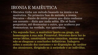 IRONIA E MAIÊUTICA
• Sócrates tinha um método baseado na ironia e na
maiêutica. Na primeira fase do método, a ironia,
Sócrates – diante de outra pessoa que dizia conhecer
um assunto – dizia que nada sabia. Ele só fazia
perguntas, até desmontar o outro, que acabava por
demonstrar, na verdade, sua ignorância.
• Na segunda fase, a maiêutica (parto em grego, em
homenagem à sua mãe Fenareta), Sócrates dava luz às
novas idéias, construindo novos conceitos, mesmo que
não se chegasse a conclusões definitivas. Indagava
sobre o sentido dos costumes e as disposições de caráter
dos atenienses, dirigindo-se à sociedade e ao indivíduo.
 