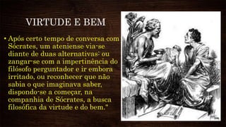 VIRTUDE E BEM
• Após certo tempo de conversa com
Sócrates, um ateniense via-se
diante de duas alternativas: ou
zangar-se com a impertinência do
filósofo perguntador e ir embora
irritado, ou reconhecer que não
sabia o que imaginava saber,
dispondo-se a começar, na
companhia de Sócrates, a busca
filosófica da virtude e do bem."
 