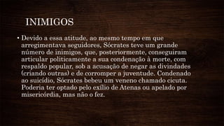 INIMIGOS
• Devido a essa atitude, ao mesmo tempo em que
arregimentava seguidores, Sócrates teve um grande
número de inimigos, que, posteriormente, conseguiram
articular politicamente a sua condenação à morte, com
respaldo popular, sob a acusação de negar as divindades
(criando outras) e de corromper a juventude. Condenado
ao suicídio, Sócrates bebeu um veneno chamado cicuta.
Poderia ter optado pelo exílio de Atenas ou apelado por
misericórdia, mas não o fez.
 