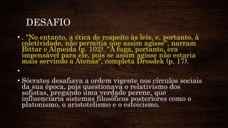 DESAFIO
• . "No entanto, a ética de respeito às leis, e, portanto, à
coletividade, não permitia que assim agisse", narram
Bittar e Almeida (p. 102). "A fuga, portanto, era
impensável para ele, pois se assim agisse não estaria
mais servindo a Atenas", completa Drosdek (p. 17).
•
• Sócrates desafiava a ordem vigente nos círculos sociais
da sua época, pois questionava o relativismo dos
sofistas, pregando uma verdade perene, que
influenciaria sistemas filosóficos posteriores como o
platonismo, o aristotelismo e o estoicismo.
 