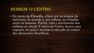 HOMEM: O CENTRO
• No início da Filosofia, o foco era na origem da
natureza, do mundo e, por reflexo, as relações
entre os homens. Porém, com o movimento dos
sofistas no século V antes de Cristo, houve uma
ruptura, no qual o homem é colocado no centro
das discussões filosóficas.
 