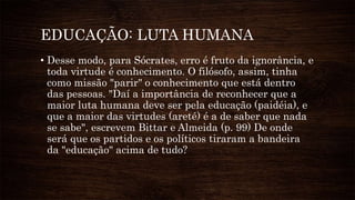EDUCAÇÃO: LUTA HUMANA
• Desse modo, para Sócrates, erro é fruto da ignorância, e
toda virtude é conhecimento. O filósofo, assim, tinha
como missão "parir" o conhecimento que está dentro
das pessoas. "Daí a importância de reconhecer que a
maior luta humana deve ser pela educação (paidéia), e
que a maior das virtudes (areté) é a de saber que nada
se sabe", escrevem Bittar e Almeida (p. 99) De onde
será que os partidos e os políticos tiraram a bandeira
da "educação" acima de tudo?
 