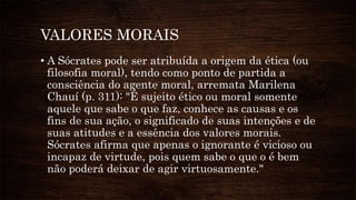VALORES MORAIS
• A Sócrates pode ser atribuída a origem da ética (ou
filosofia moral), tendo como ponto de partida a
consciência do agente moral, arremata Marilena
Chauí (p. 311): "É sujeito ético ou moral somente
aquele que sabe o que faz, conhece as causas e os
fins de sua ação, o significado de suas intenções e de
suas atitudes e a essência dos valores morais.
Sócrates afirma que apenas o ignorante é vicioso ou
incapaz de virtude, pois quem sabe o que o é bem
não poderá deixar de agir virtuosamente."
 