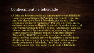 Conhecimento e felicidade
• A ética de Sócrates reside no conhecimento e na felicidade.
Como assim conhecimento? Aquele que comete o mal crê
praticar algo que o leve à felicidade, por ter seu juízo
enganado por meros "achismos". Por isso é preciso, antes,
conhecer a si mesmo. Depois de dotado de conhecimento, aí,
sim, valorar acerca do bem e do mal. A felicidade, para ele,
não se resumia a bens materiais, riquezas, conforto ou
status perante os demais homens. Conforme Bittar e
Almeida (p. 101): "O cultivo da verdadeira virtude,
consistente no controle efetivo das paixões e na condução
das forças humanas para a realização do saber, é o que
conduz o homem à felicidade." Sua ética é, portanto,
teleológica, ou seja, tem como fim da ação a felicidade.
 