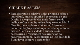 CIDADE E AS LEIS
• Para Sócrates o coletivo tinha primazia sobre o
individual, mas se opunha à concepção de que
Direito é a expressão dos mais fortes, sendo
melhor sofrer uma injustiça do que cometê-la. A
filosofia, de acordo com Sócrates, é buscar a
maior perfeição possível seja na vida, quanto na
morte. "Para ele, a cidade e suas leis são
necessárias e respondem às exigências da
natureza humana. A obediência às leis da cidade
é um dever sempre e para todos.
 