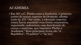 ACADEMIA
• Em 387 a.C. Platão criou a Academia, o primeiro
centro de ensino superior do Ocidente, afirma
Leite (p. 27): "Até então, a educação superior
nunca havia assumido essa forma corporativa,
organizada, sedentária, com distribuição de
cursos e matérias, que imprimiu Platão à
Academia." Seus principais livros são "A
República", "O político" e "As leis".
 
