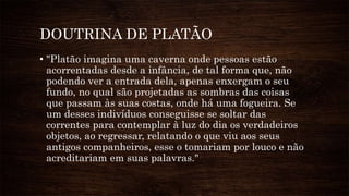 DOUTRINA DE PLATÃO
• "Platão imagina uma caverna onde pessoas estão
acorrentadas desde a infância, de tal forma que, não
podendo ver a entrada dela, apenas enxergam o seu
fundo, no qual são projetadas as sombras das coisas
que passam às suas costas, onde há uma fogueira. Se
um desses indivíduos conseguisse se soltar das
correntes para contemplar à luz do dia os verdadeiros
objetos, ao regressar, relatando o que viu aos seus
antigos companheiros, esse o tomariam por louco e não
acreditariam em suas palavras."
 