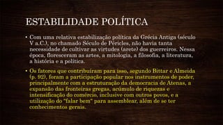 ESTABILIDADE POLÍTICA
• Com uma relativa estabilização política da Grécia Antiga (século
V a.C.), no chamado Século de Péricles, não havia tanta
necessidade de cultivar as virtudes (arete) dos guerreiros. Nessa
época, floresceram as artes, a mitologia, a filosofia, a literatura,
a história e a política.
• Os fatores que contribuíram para isso, segundo Bittar e Almeida
(p. 92), foram a participação popular nos instrumentos de poder,
principalmente com a estruturação da democracia de Atenas, a
expansão das fronteiras gregas, acúmulo de riquezas e
intensificação do comércio, inclusive com outros povos, e a
utilização do "falar bem" para assemblear, além de se ter
conhecimentos gerais.
 