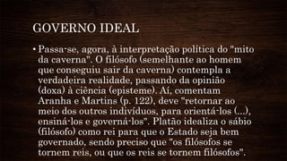 GOVERNO IDEAL
• Passa-se, agora, à interpretação política do "mito
da caverna". O filósofo (semelhante ao homem
que conseguiu sair da caverna) contempla a
verdadeira realidade, passando da opinião
(doxa) à ciência (episteme). Aí, comentam
Aranha e Martins (p. 122), deve "retornar ao
meio dos outros indivíduos, para orientá-los (...),
ensiná-los e governá-los". Platão idealiza o sábio
(filósofo) como rei para que o Estado seja bem
governado, sendo preciso que "os filósofos se
tornem reis, ou que os reis se tornem filósofos".
 