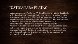 JUSTIÇA PARA PLATÃO:
• A justiça, escreve Platão em "A República", é a virtude do cidadão
e do filósofo que tem predominância sobre as outras (sabedoria,
coragem e temperança). É a justiça que ordena as virtudes que
regem cada uma das três partes (ou potências) da alma humana,
a racional (possibilita o conhecimento das idéias), a
irrascibilidade (impulsos e afetos) e a concupiscente
(necessidades mais elementares). A razão seria governada pela
sabedoria ou prudência (sophia ou phrónesis), a irrascível pela
coragem (andreia). Tanto a irrascibilidade e a concupisciência
deveriam submeter-se à razão, por meio da temperança ou
moderação (sophrosyne).
 