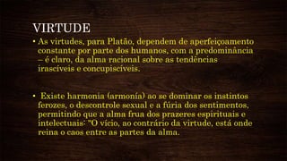 VIRTUDE
• As virtudes, para Platão, dependem de aperfeiçoamento
constante por parte dos humanos, com a predominância
– é claro, da alma racional sobre as tendências
irascíveis e concupiscíveis.
• Existe harmonia (armonía) ao se dominar os instintos
ferozes, o descontrole sexual e a fúria dos sentimentos,
permitindo que a alma frua dos prazeres espirituais e
intelectuais: "O vício, ao contrário da virtude, está onde
reina o caos entre as partes da alma.
 