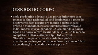 DESEJOS DO CORPO
• onde predomina o levante das partes inferiores com
relação à alma racional, aí está implantado o reino do
desgoverno, isso porque ora manda o peito, e suas
ordens e mandamentos são torrentes incontroláveis
(ódio, rancor, inveja, ganância...), ora manda a paixão
ligada ao baixo ventre (sexualidade, gula...)." O recado,
completam Bittar e Almeida (p. 115), é claro:
"Sacrificar-se pela causa da verdade significa
abandonar os desejos do corpo, e fazer da alma o fulcro
de condenação da conduta em si e por si."
 