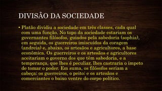 DIVISÃO DA SOCIEDADE
• Platão dividiu a sociedade em três classes, cada qual
com uma função. No topo da sociedade estariam os
governantes filósofos, guiados pela sabedoria (sophia),
em seguida, os guerreiros imiscuídos da coragem
(andreia) e, abaixo, os artesãos e agricultores, a base
econômica. Os guerreiros e os artesãos e agricultores
aceitariam o governo dos que têm sabedoria, e a
temperança, que lhes é peculiar, lhes castraria o ímpeto
de tomar o poder. Em suma, os filósofos seriam a
cabeça; os guerreiros, o peito; e os artesãos e
comerciantes o baixo ventre do corpo político.
 