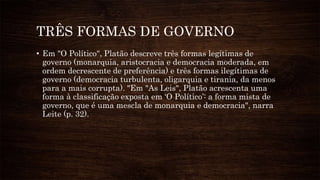 TRÊS FORMAS DE GOVERNO
• Em "O Político", Platão descreve três formas legítimas de
governo (monarquia, aristocracia e democracia moderada, em
ordem decrescente de preferência) e três formas ilegítimas de
governo (democracia turbulenta, oligarquia e tirania, da menos
para a mais corrupta). "Em "As Leis", Platão acrescenta uma
forma à classificação exposta em ‘O Político’: a forma mista de
governo, que é uma mescla de monarquia e democracia", narra
Leite (p. 32).
 