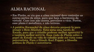 ALMA RACIONAL
• Em Platão, se viu que a alma racional deve controlar as
outras partes da alma, para que haja a harmonia da
virtude. Caso isso não ocorra, prevalece o vício. Porém,
esse plano é metafísico, e não terreno.
• A paidéia (formação) da alma deveria prepará-la para
atingir o Bem Absoluto. Esta seria uma tarefa do
Estado, para que o cidadão pudesse melhor aproveitá-lo
e também melhor servi-lo. Essa visão de Platão sobre o
papel do Estado na vida do cidadão pode ser vista como
paternalista. Para o filósofo Karl Popper, a filosofia
política de Platão é autoritária.
 