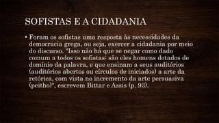 SOFISTAS E A CIDADANIA
• Foram os sofistas uma resposta às necessidades da
democracia grega, ou seja, exercer a cidadania por meio
do discurso. "Isso não há que se negar como dado
comum a todos os sofistas: são eles homens dotados de
domínio da palavra, e que ensinam a seus auditórios
(auditórios abertos ou círculos de iniciados) a arte da
retórica, com vista no incremento da arte persuasiva
(peitho)", escrevem Bittar e Assis (p. 93).
 