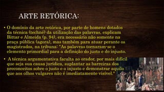 ARTE RETÓRICA:
• O domínio da arte retórica, por parte de homens dotados
da técnica (techné) da utilização das palavras, explicam
Bittar e Almeida (p. 94), era necessário não somente na
praça pública (agora), mas também para atuar perante os
magistrados, na tribuna: "As palavras tornaram-se o
elemento primordial para a definição do justo e do injusto.
• A técnica argumentativa faculta ao orador, por mais difícil
que seja sua causa jurídica, suplantar as barreiras dos
preconceitos sobre o justo e o injusto e demonstrar aquilo
que aos olhos vulgares não é imediatamente visível."
 
