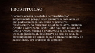 PROSTITUIÇÃO:
• Sócrates acusou os sofistas de "prostituição"
simplesmente porque estes ensinavam para aqueles
que pudessem pagá-los, sendo os primeiros
"professores", na concepção atual da palavra, ensinam
Aranha e Martins (p. 120): "Cabe aqui um reparo: na
Grécia Antiga, apenas a aristocracia se ocupava com o
trabalho intelectual, pois gozava do ócio, ou seja, da
disponibilidade de tempo, já que o trabalho manual, de
subsistência, era ocupação de escravos.
 