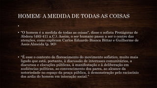 HOMEM: A MEDIDA DE TODAS AS COISAS
•
• "O homem é a medida de todas as coisas", disse o sofista Protágoras de
Abdera (485-411 a.C.). Assim, o ser humano passa a ser o centro das
atenções, como explicam Carlos Eduardo Bianca Bittar e Guilherme de
Assis Almeida (p. 90):
• "É esse o contexto de florescimento do movimento sofístico, muito mais
ligado que está, portanto, à discussão de interesses comunitários, a
discursos e elocuções públicas, à manifestação e à deliberação em
audiências políticas, ao convencimento dos pares, ao alcance da
notoriedade no espaço da praça pública, à demonstração pelo raciocínio
dos ardis do homem em interação social."
 