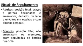 Rituais de Sepultamento
•Adultos: posição fetal, braços
e pernas flexionados e
amarrados, deitados de lado
e envoltos em esteiras e com
objetos pessoais;
•Crianças: posição fetal, não
amarravam os membros,
eram sepultadas de barriga
pra cima
 