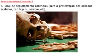 Rituais de Sepultamento (Continuação...)
O local de sepultamento contribuiu para a preservação dos achados
(cabelos, cartilagens, cérebro, etc).
 