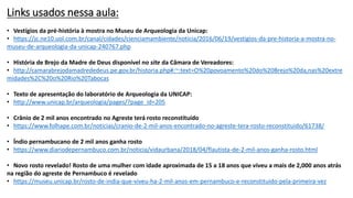 Links usados nessa aula:
• Vestígios da pré-história à mostra no Museu de Arqueologia da Unicap:
• https://jc.ne10.uol.com.br/canal/cidades/cienciamambiente/noticia/2016/06/19/vestigios-da-pre-historia-a-mostra-no-
museu-de-arqueologia-da-unicap-240767.php
• História de Brejo da Madre de Deus disponível no site da Câmara de Vereadores:
• http://camarabrejodamadrededeus.pe.gov.br/historia.php#:~:text=O%20povoamento%20do%20Brejo%20da,nas%20extre
midades%2C%20o%20Rio%20Tabocas
• Texto de apresentação do laboratório de Arqueologia da UNICAP:
• http://www.unicap.br/arqueologia/pages/?page_id=205
• Crânio de 2 mil anos encontrado no Agreste terá rosto reconstituído
• https://www.folhape.com.br/noticias/cranio-de-2-mil-anos-encontrado-no-agreste-tera-rosto-reconstituido/61738/
• Índio pernambucano de 2 mil anos ganha rosto
• https://www.diariodepernambuco.com.br/noticia/vidaurbana/2018/04/flautista-de-2-mil-anos-ganha-rosto.html
• Novo rosto revelado! Rosto de uma mulher com idade aproximada de 15 a 18 anos que viveu a mais de 2,000 anos atrás
na região do agreste de Pernambuco é revelado
• https://museu.unicap.br/rosto-de-india-que-viveu-ha-2-mil-anos-em-pernambuco-e-reconstituido-pela-primeira-vez
 