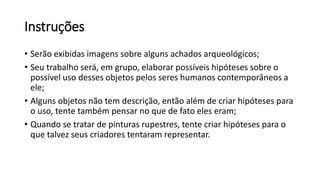 Instruções
• Serão exibidas imagens sobre alguns achados arqueológicos;
• Seu trabalho será, em grupo, elaborar possíveis hipóteses sobre o
possível uso desses objetos pelos seres humanos contemporâneos a
ele;
• Alguns objetos não tem descrição, então além de criar hipóteses para
o uso, tente também pensar no que de fato eles eram;
• Quando se tratar de pinturas rupestres, tente criar hipóteses para o
que talvez seus criadores tentaram representar.
 