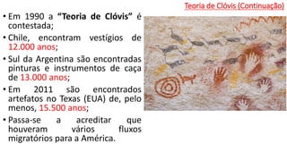 Teoria de Clóvis (Continuação)
• Em 1990 a “Teoria de Clóvis” é
contestada;
• Chile, encontram vestígios de
12.000 anos;
• Sul da Argentina são encontradas
pinturas e instrumentos de caça
de 13.000 anos;
• Em 2011 são encontrados
artefatos no Texas (EUA) de, pelo
menos, 15.500 anos;
• Passa-se a acreditar que
houveram vários fluxos
migratórios para a América.
 