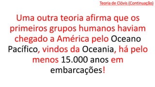 Teoria de Clóvis (Continuação)
Uma outra teoria afirma que os
primeiros grupos humanos haviam
chegado a América pelo Oceano
Pacífico, vindos da Oceania, há pelo
menos 15.000 anos em
embarcações!
 