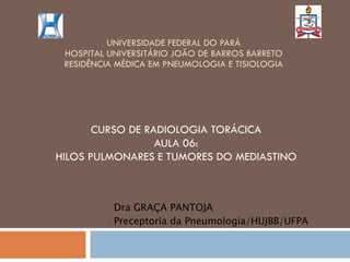 UNIVERSIDADE FEDERAL DO PARÁ HOSPITAL UNIVERSITÁRIO JOÃO DE BARROS BARRETO RESIDÊNCIA MÉDICA EM PNEUMOLOGIA E TISIOLOGIA CURSO DE RADIOLOGIA TORÁCICA AULA 06: HILOS PULMONARES E TUMORES DO MEDIASTINO Dra GRAÇA PANTOJA Preceptoria da Pneumologia/HUJBB/UFPA 