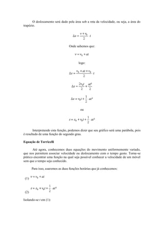 O deslocamento será dado pela área sob a reta da velocidade, ou seja, a área do
trapézio.




                                  Onde sabemos que:




                                         logo:




                                          ou




       Interpretando esta função, podemos dizer que seu gráfico será uma parábola, pois
é resultado de uma função do segundo grau.

Equação de Torricelli

       Até agora, conhecemos duas equações do movimento uniformemente variado,
que nos permitem associar velocidade ou deslocamento com o tempo gasto. Torna -se
prático encontrar uma função na qual seja possível conhecer a velocidade de um móvel
sem que o tempo seja conhecido.

       Para isso, usaremos as duas funções horárias que já conhecemos:

 (1)



 (2)

Isolando-se t em (1):
 