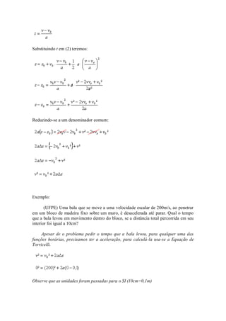 Substituindo t em (2) teremos:




Reduzindo-se a um denominador comum:




Exemplo:

       (UFPE) Uma bala que se move a uma velocidade escalar de 200m/s, ao penetrar
em um bloco de madeira fixo sobre um muro, é desacelerada até parar. Qual o tempo
que a bala levou em movimento dentro do bloco, se a distância total percorrida em seu
interior foi igual a 10cm?

     Apesar de o problema pedir o tempo que a bala levou, para qualquer uma das
funções horárias, precisamos ter a aceleração, para calculá-la usa-se a Equação de
Torricelli.




Observe que as unidades foram passadas para o SI (10cm=0,1m)
 