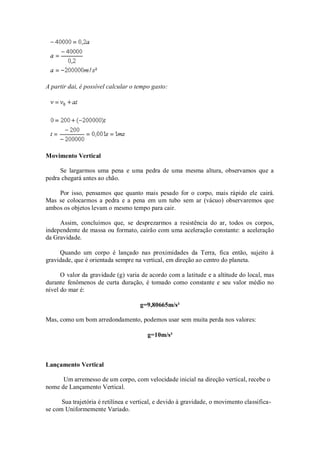 A partir dai, é possível calcular o tempo gasto:




Movimento Vertical

     Se largarmos uma pena e uma pedra de uma mesma altura, observamos que a
pedra chegará antes ao chão.

    Por isso, pensamos que quanto mais pesado for o corpo, mais rápido ele cairá.
Mas se colocarmos a pedra e a pena em um tubo sem ar (vácuo) observaremos que
ambos os objetos levam o mesmo tempo para cair.

     Assim, concluímos que, se desprezarmos a resistência do ar, todos os corpos,
independente de massa ou formato, cairão com uma aceleração constante: a aceleração
da Gravidade.

     Quando um corpo é lançado nas proximidades da Terra, fica então, sujeito à
gravidade, que é orientada sempre na vertical, em direção ao centro do planeta.

      O valor da gravidade (g) varia de acordo com a latitude e a altitude do local, mas
durante fenômenos de curta duração, é tomado como constante e seu valor médio no
nível do mar é:

                                     g=9,80665m/s²

Mas, como um bom arredondamento, podemos usar sem muita perda nos valores:

                                        g=10m/s²



Lançamento Vertical

      Um arremesso de um corpo, com velocidade inicial na direção vertical, recebe o
nome de Lançamento Vertical.

      Sua trajetória é retilínea e vertical, e devido à gravidade, o movimento classifica-
se com Uniformemente Variado.
 