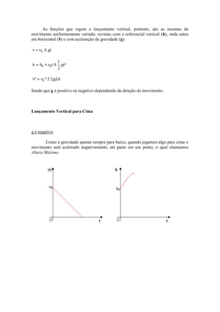 As funções que regem o lançamento vertical, portanto, são as mesmas do
movimento uniformemente variado, revistas com o referencial vertical (h), onde antes
era horizontal (S) e com aceleração da gravidade (g).




Sendo que g é positivo ou negativo dependendo da direção do movimento:



Lançamento Vertical para Cima



g é negativo

        Como a gravidade aponta sempre para baixo, quando jogamos algo para cima o
movimento será acelerado negativamente, até parar em um ponto, o qual chamamos
Altura Máxima.
 