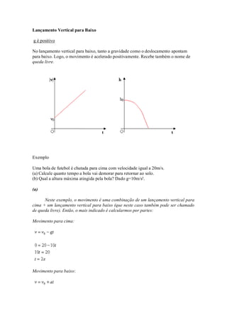 Lançamento Vertical para Baixo

g é positivo

No lançamento vertical para baixo, tanto a gravidade como o deslocamento apontam
para baixo. Logo, o movimento é acelerado positivamente. Recebe também o nome de
queda livre.




Exemplo

Uma bola de futebol é chutada para cima com velocidade igual a 20m/s.
(a) Calcule quanto tempo a bola vai demorar para retornar ao solo.
(b) Qual a altura máxima atingida pela bola? Dado g=10m/s².

(a)

      Neste exemplo, o movimento é uma combinação de um lançamento vertical para
cima + um lançamento vertical para baixo (que neste caso também pode ser chamado
de queda livre). Então, o mais indicado é calcularmos por partes:

Movimento para cima:




Movimento para baixo:
 