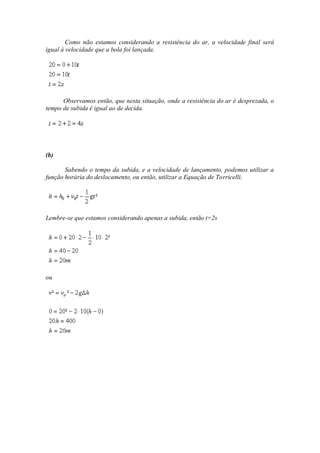 Como não estamos considerando a resistência do ar, a velocidade final será
igual à velocidade que a bola foi lançada.




      Observamos então, que nesta situação, onde a resistência do ar é desprezada, o
tempo de subida é igual ao de decida.




(b)

       Sabendo o tempo da subida, e a velocidade de lançamento, podemos utilizar a
função horária do deslocamento, ou então, utilizar a Equação de Torricelli.




Lembre-se que estamos considerando apenas a subida, então t=2s




ou
 