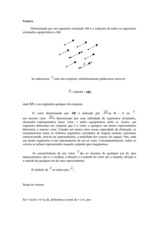 Vetores

      Determinado por um segmento orientado AB é o conjunto de todos os segmentos
orientados equipolentes a AB.




      Se indicarmos     com este conjunto, simbolicamente poderemos escrever:




onde XY é um segmento qualquer do conjunto.

       O vetor determinado por AB é indicado por                  ou B - A ou          .
um mesmo vetor          é determinado por uma infinidade de segmentos orientados,
chamados representantes desse vetor, e todos equipolentes entre si. Assim, um
segmento determina um conjunto que é o vetor, e qualquer um destes representantes
determina o mesmo vetor. Usando um pouco mais nossa capacidade de abstração, se
considerarmos todos os infinitos segmentos orientados de origem comum, estaremos
caracterizando, através de representantes, a totalidade dos vetores do espaço. Ora, cada
um destes segmentos é um representante de um só vetor. Conseqüentemente, todos os
vetores se acham representados naquele conjunto que imaginamos.

        As características de um vetor       são as mesmas de qualquer um de seus
representantes, isto é: o módulo, a direção e o sentido do vetor são o módulo, direção e
o sentido de qualquer um de seus representantes.

      O módulo de     se indica por | | .



Soma de vetores



Se v=(a,b) e w=(c,d), definimos a soma de v e w, por:
 
