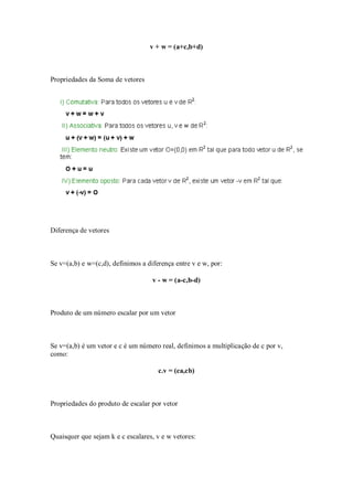 v + w = (a+c,b+d)



Propriedades da Soma de vetores




Diferença de vetores



Se v=(a,b) e w=(c,d), definimos a diferença entre v e w, por:

                                    v - w = (a-c,b-d)



Produto de um número escalar por um vetor



Se v=(a,b) é um vetor e c é um número real, definimos a multiplicação de c por v,
como:

                                      c.v = (ca,cb)



Propriedades do produto de escalar por vetor



Quaisquer que sejam k e c escalares, v e w vetores:
 