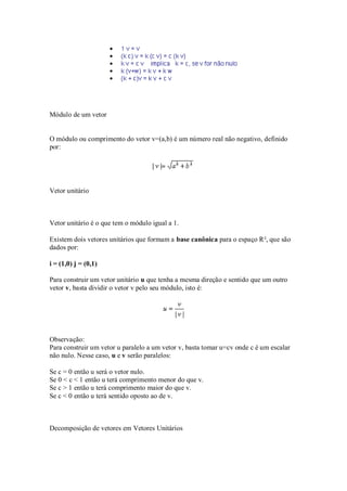 Módulo de um vetor


O módulo ou comprimento do vetor v=(a,b) é um número real não negativo, definido
por:




Vetor unitário



Vetor unitário é o que tem o módulo igual a 1.

Existem dois vetores unitários que formam a base canônica para o espaço R², que são
dados por:

i = (1,0) j = (0,1)

Para construir um vetor unitário u que tenha a mesma direção e sentido que um outro
vetor v, basta dividir o vetor v pelo seu módulo, isto é:




Observação:
Para construir um vetor u paralelo a um vetor v, basta tomar u=cv onde c é um escalar
não nulo. Nesse caso, u e v serão paralelos:

Se c = 0 então u será o vetor nulo.
Se 0 < c < 1 então u terá comprimento menor do que v.
Se c > 1 então u terá comprimento maior do que v.
Se c < 0 então u terá sentido oposto ao de v.



Decomposição de vetores em Vetores Unitários
 